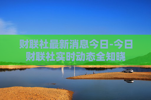 财联社最新消息今日-今日财联社实时动态全知晓