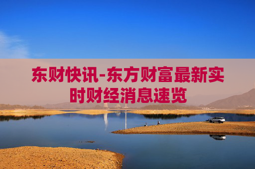 东财快讯-东方财富最新实时财经消息速览