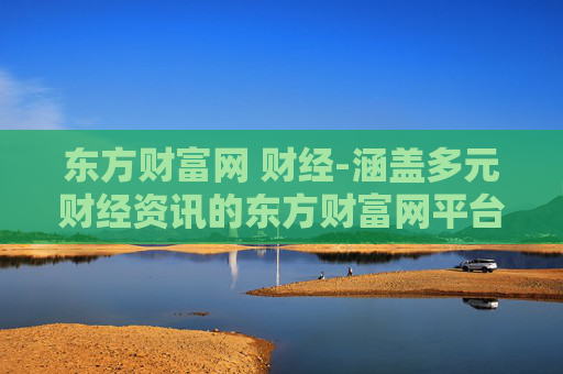 东方财富网 财经-涵盖多元财经资讯的东方财富网平台