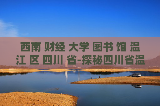 西南 财经 大学 图书 馆 温江 区 四川 省-探秘四川省温江区西南财大图书馆特色