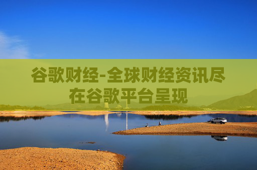 谷歌财经-全球财经资讯尽在谷歌平台呈现