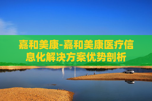 嘉和美康-嘉和美康医疗信息化解决方案优势剖析
