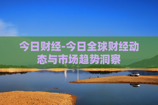 今日财经-今日全球财经动态与市场趋势洞察
