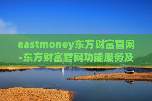 eastmoney东方财富官网-东方财富官网功能服务及使用指南