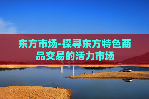 东方市场-探寻东方特色商品交易的活力市场