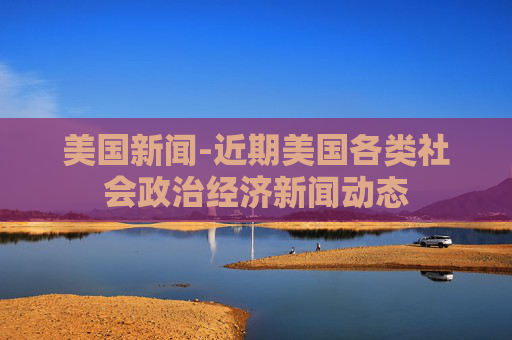 美国新闻-近期美国各类社会政治经济新闻动态