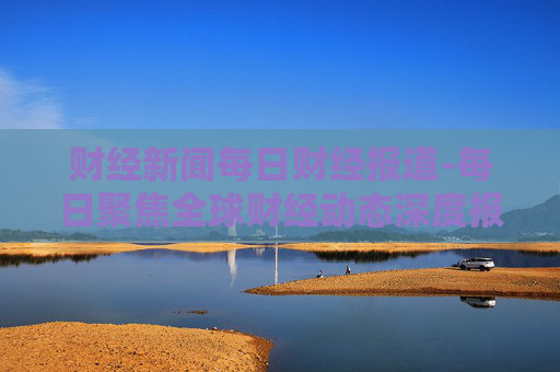 财经新闻每日财经报道-每日聚焦全球财经动态深度报道