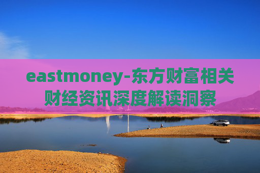 eastmoney-东方财富相关财经资讯深度解读洞察