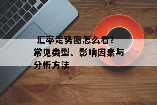  汇率走势图怎么看？常见类型、影响因素与分析方法