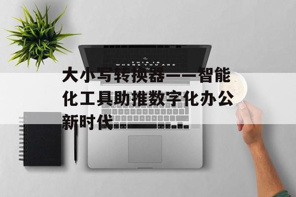 大小写转换器——智能化工具助推数字化办公新时代 大小写转换器——智能化工具助推数字化办公新时代
