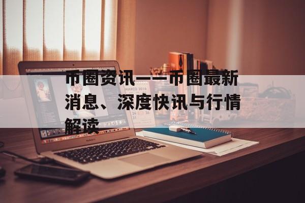 币圈资讯——币圈最新消息、深度快讯与行情解读