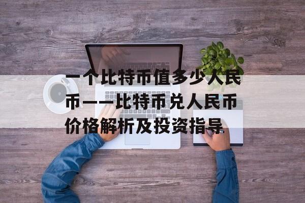 一个比特币值多少人民币——比特币兑人民币价格解析及投资指导 一个比特币值多少人民币——比特币兑人民币价格解析及投资指导