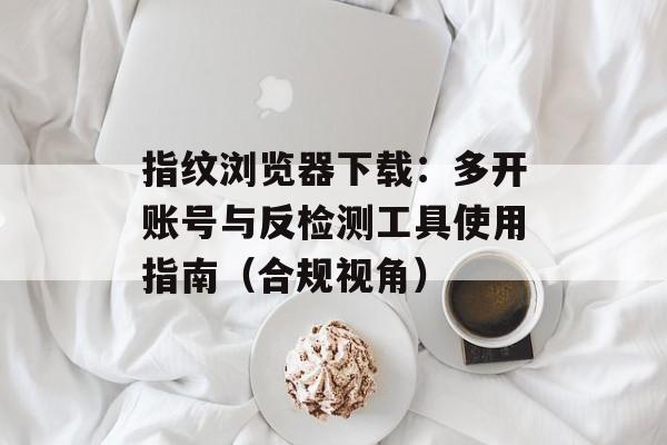 指纹浏览器下载：多开账号与反检测工具使用指南（合规视角）