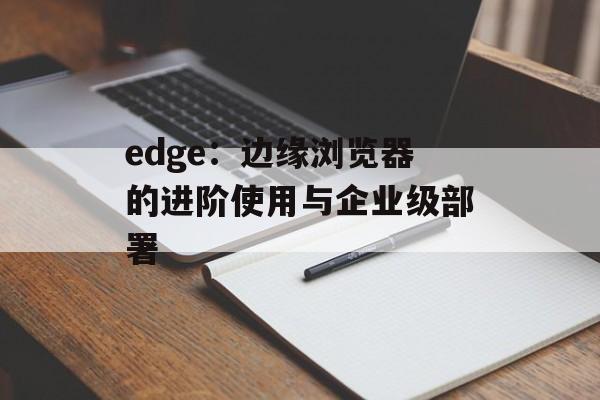 edge:边缘浏览器的进阶使用与企业级部署